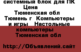 системный блок для ПК › Цена ­ 5 000 - Тюменская обл., Тюмень г. Компьютеры и игры » Настольные компьютеры   . Тюменская обл.